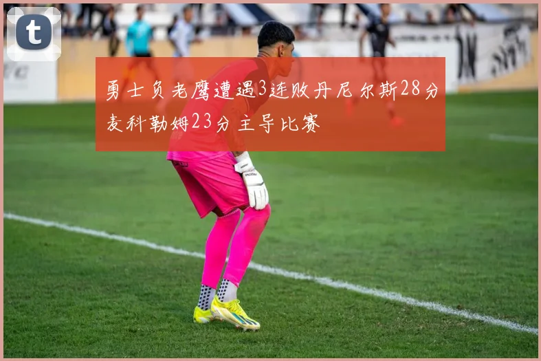 勇士负老鹰遭遇3连败丹尼尔斯28分麦科勒姆23分主导比赛