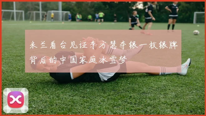 米兰看台见证李方慧夺银一枚银牌背后的中国家庭冰雪梦