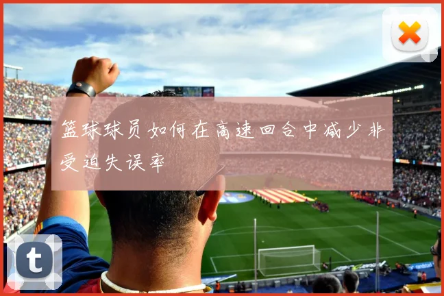 篮球球员如何在高速回合中减少非受迫失误率