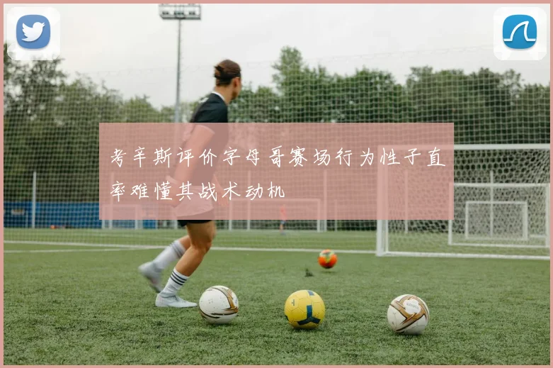 考辛斯评价字母哥赛场行为性子直率难懂其战术动机