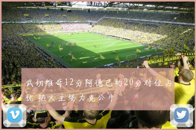 武切维奇12分阿德巴约20分对位占优 热火主场力克公牛