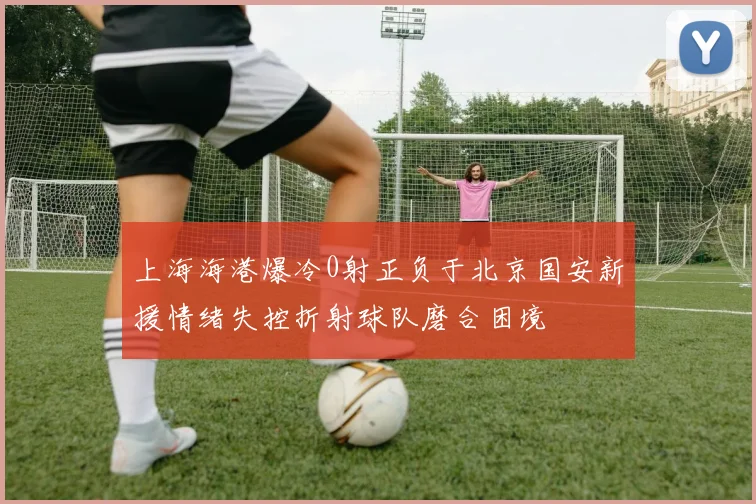 上海海港爆冷0射正负于北京国安新援情绪失控折射球队磨合困境