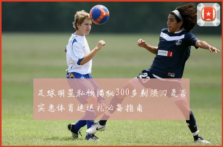 足球明星私物揭秘300多剃须刀是否实惠体育迷送礼必备指南