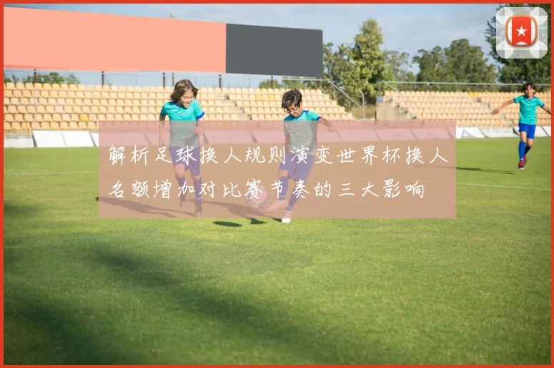 解析足球换人规则演变世界杯换人名额增加对比赛节奏的三大影响