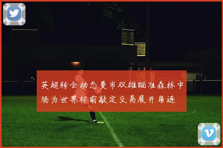 英超转会动态曼市双雄瞄准森林中场为世界杯前敲定交易展开角逐