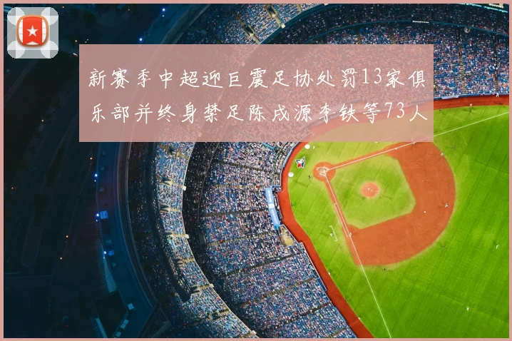 新赛季中超迎巨震足协处罚13家俱乐部并终身禁足陈戌源李铁等73人