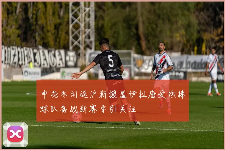 申花冬训返沪新援盖伊拉唐受热捧球队备战新赛季引关注