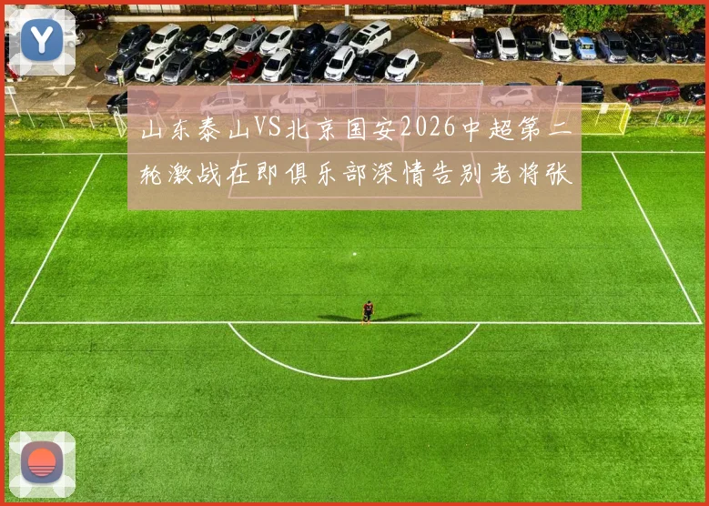 山东泰山VS北京国安2026中超第二轮激战在即俱乐部深情告别老将张弛